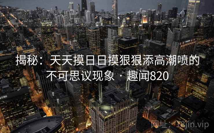 揭秘：天天摸日日摸狠狠添高潮喷的不可思议现象 · 趣闻820
