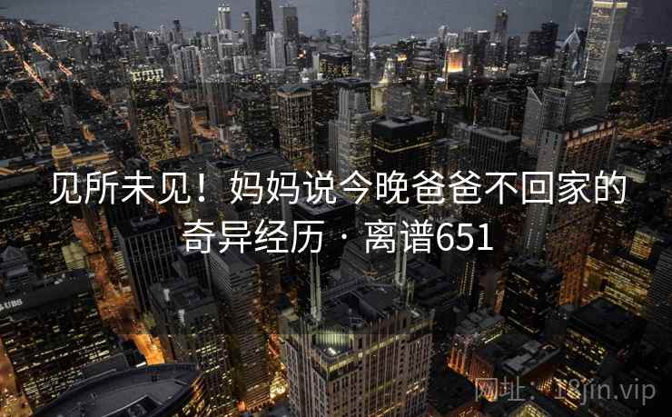 见所未见!妈妈说今晚爸爸不回家的奇异经历 · 离谱651 见所未见!妈妈说今晚爸爸不回家的奇异经历 · 离谱651