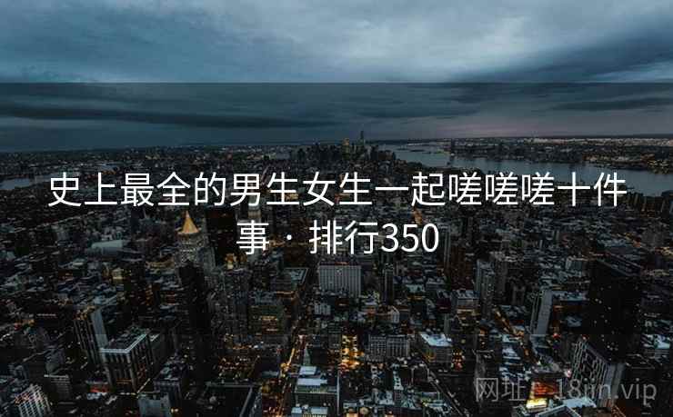 史上最全的男生女生一起嗟嗟嗟十件事 · 排行350