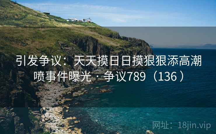 引发争议：天天摸日日摸狠狠添高潮喷事件曝光 · 争议789（136 ）