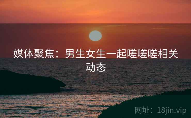 媒体聚焦：男生女生一起嗟嗟嗟相关动态