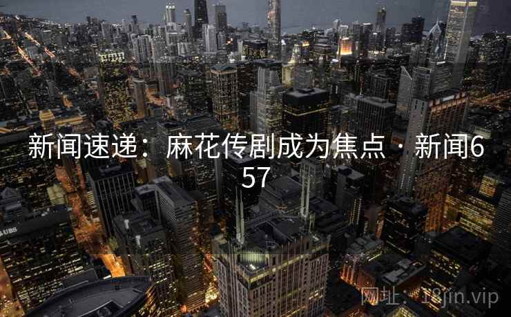 新闻速递：麻花传剧成为焦点 · 新闻657