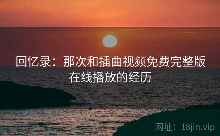 回忆录：那次和插曲视频免费完整版在线播放的经历