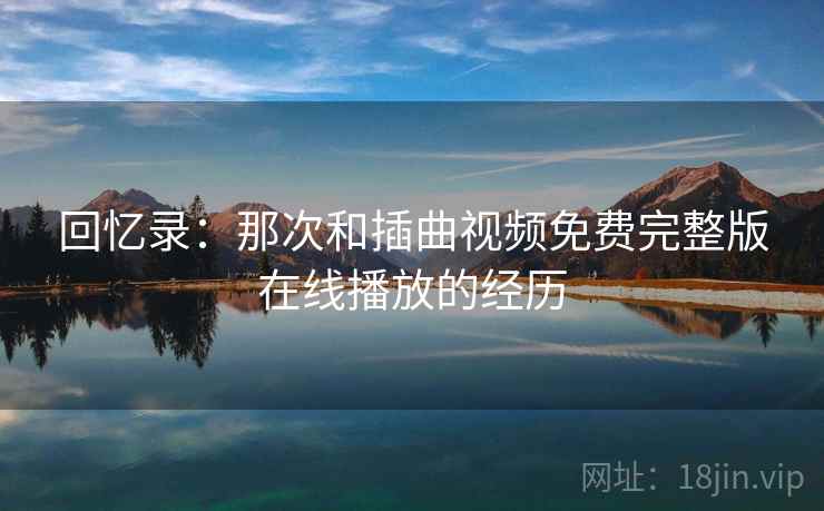 回忆录：那次和插曲视频免费完整版在线播放的经历
