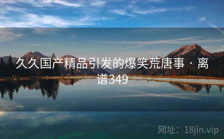 久久国产精品引发的爆笑荒唐事 · 离谱349