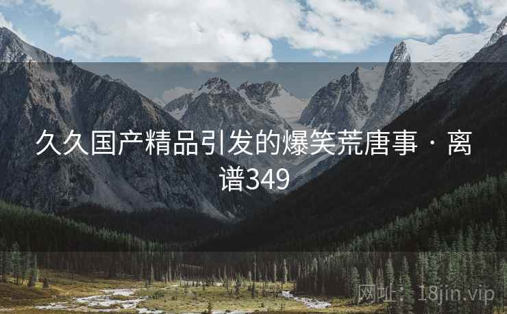 久久国产精品引发的爆笑荒唐事 · 离谱349