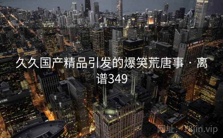久久国产精品引发的爆笑荒唐事 · 离谱349